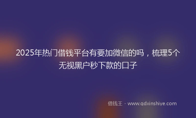 2025年热门借钱平台有要加微信的吗，梳理5个无视黑户秒下款的口子
