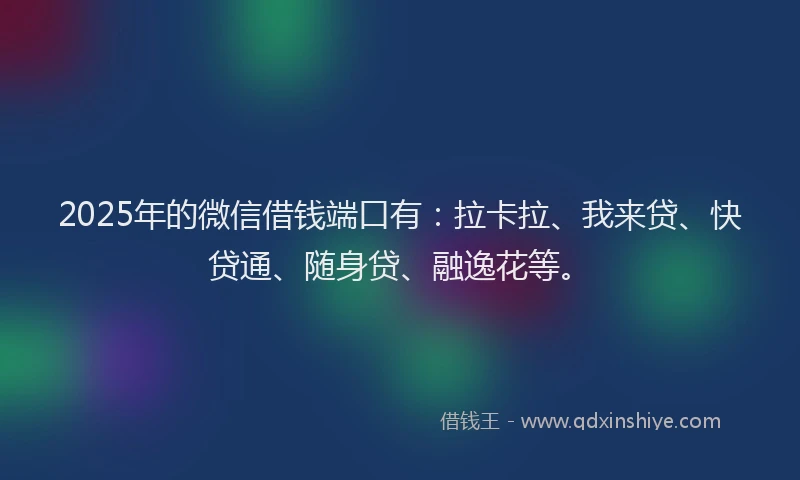 2025年的微信借钱端口有：拉卡拉、我来贷、快贷通、随身贷、融逸花等。