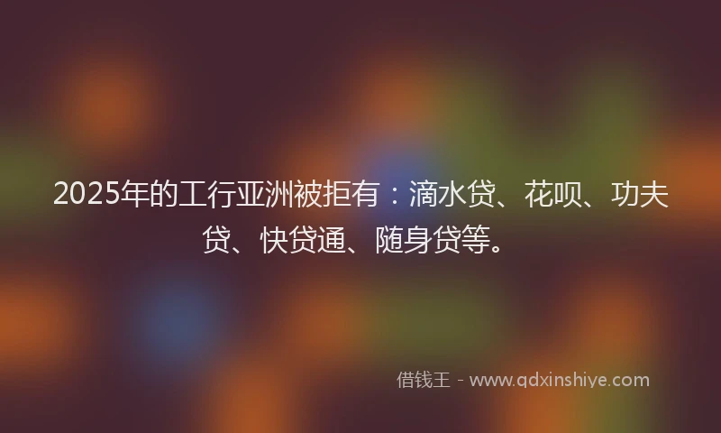 2025年的工行亚洲被拒有：滴水贷、花呗、功夫贷、快贷通、随身贷等。