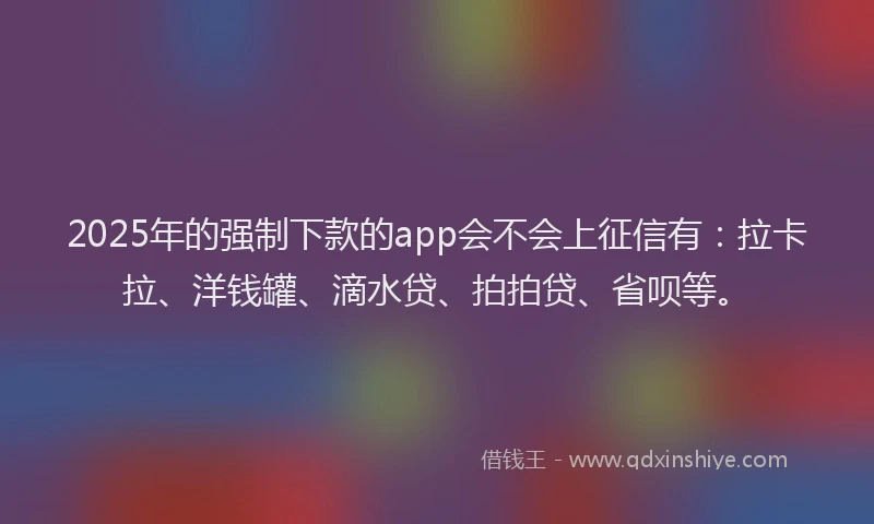 2025年的强制下款的app会不会上征信有：拉卡拉、洋钱罐、滴水贷、拍拍贷、省呗等。