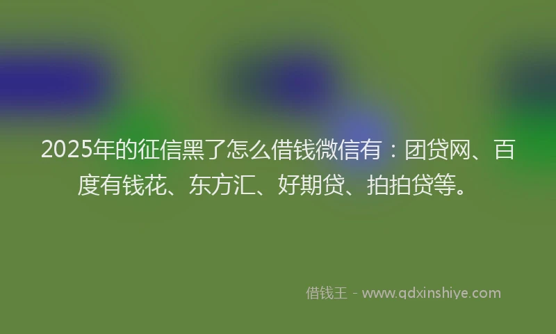 2025年的征信黑了怎么借钱微信有：团贷网、百度有钱花、东方汇、好期贷、拍拍贷等。