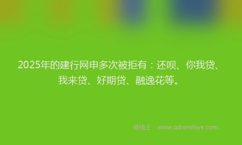 2025年的建行网申多次被拒有：还呗、你我贷、我来贷、好期贷、融逸花等。