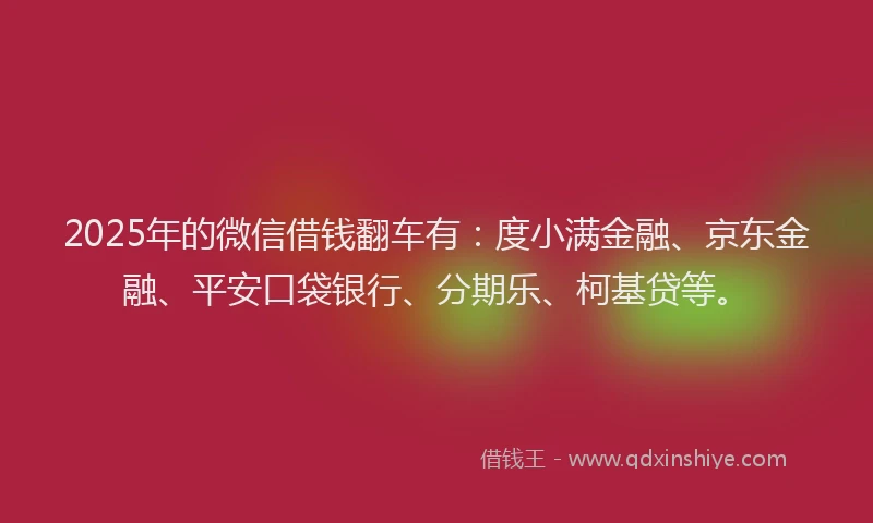 2025年的微信借钱翻车有：度小满金融、京东金融、平安口袋银行、分期乐、柯基贷等。