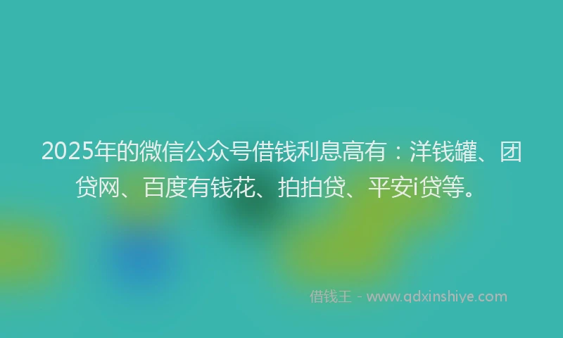 2025年的微信公众号借钱利息高有：洋钱罐、团贷网、百度有钱花、拍拍贷、平安i贷等。