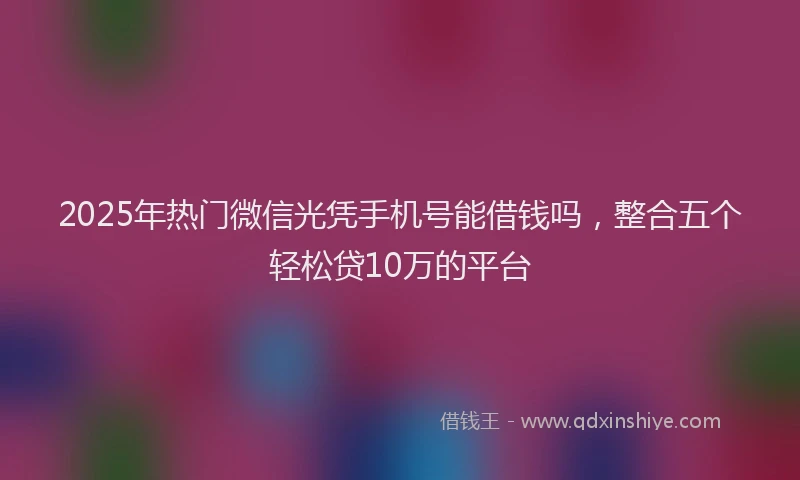 2025年热门微信光凭手机号能借钱吗，整合五个轻松贷10万的平台
