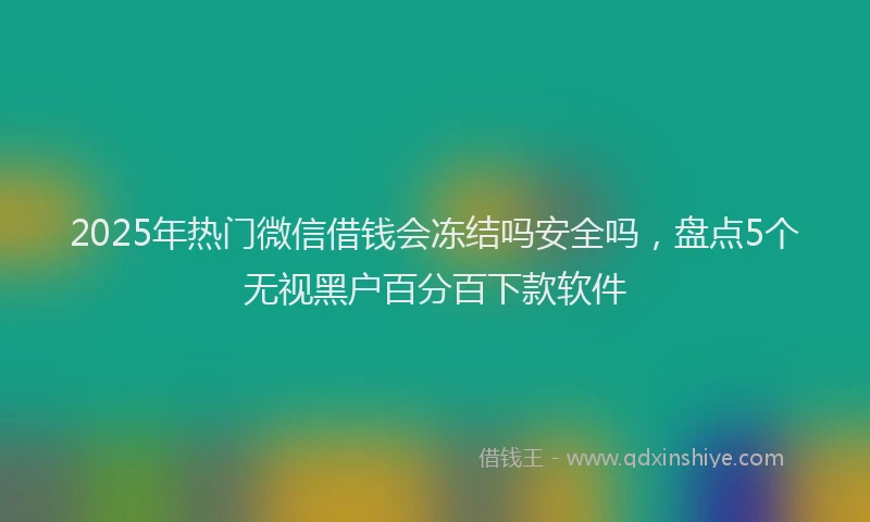 2025年热门微信借钱会冻结吗安全吗，盘点5个无视黑户百分百下款软件