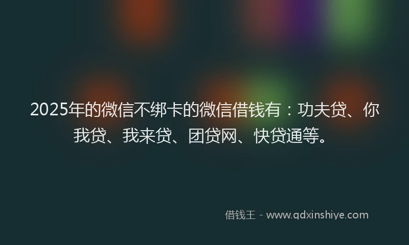2025年的微信不绑卡的微信借钱有：功夫贷、你我贷、我来贷、团贷网、快贷通等。