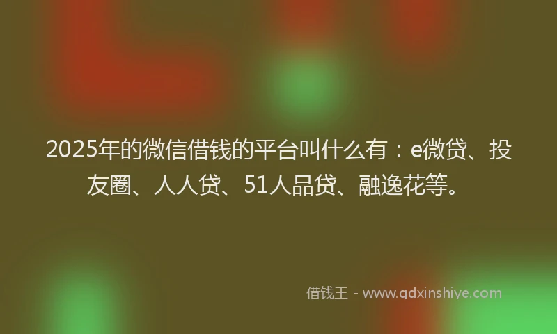 2025年的微信借钱的平台叫什么有：e微贷、投友圈、人人贷、51人品贷、融逸花等。