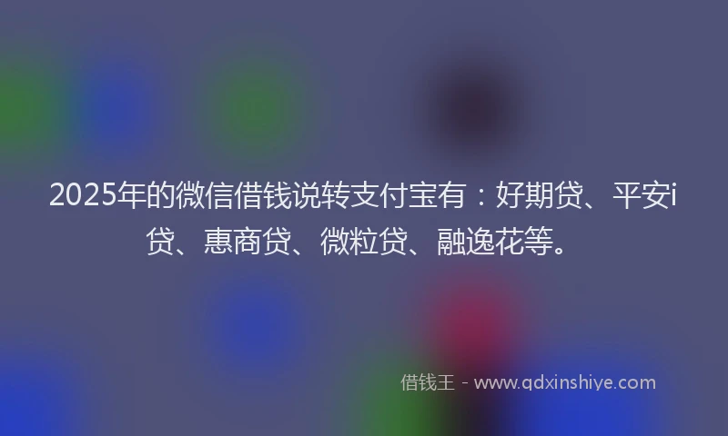 2025年的微信借钱说转支付宝有：好期贷、平安i贷、惠商贷、微粒贷、融逸花等。