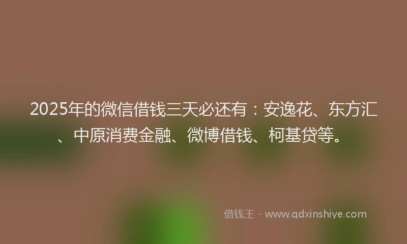 2025年的微信借钱三天必还有：安逸花、东方汇、中原消费金融、微博借钱、柯基贷等。