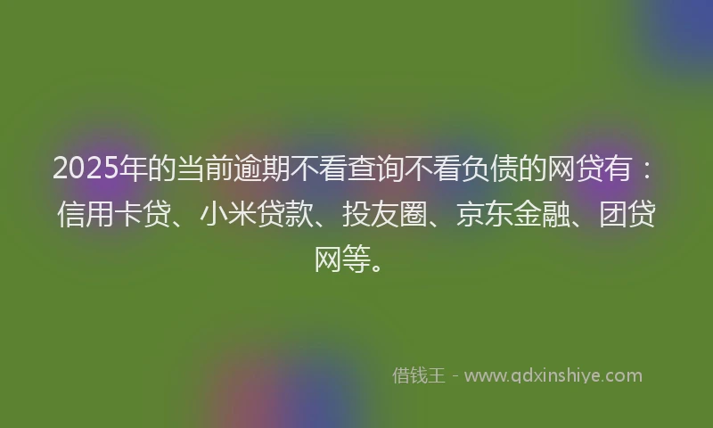 2025年的当前逾期不看查询不看负债的网贷有：信用卡贷、小米贷款、投友圈、京东金融、团贷网等。