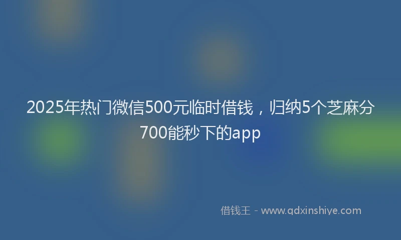 2025年热门微信500元临时借钱，归纳5个芝麻分700能秒下的app
