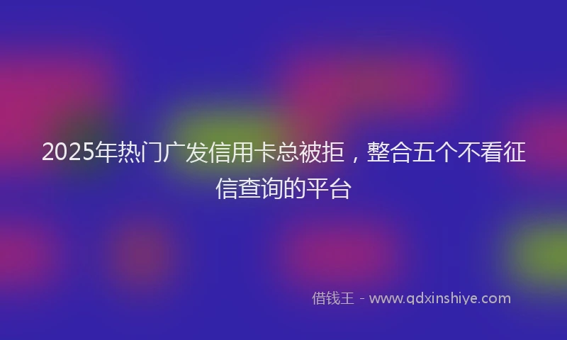 2025年热门广发信用卡总被拒，整合五个不看征信查询的平台