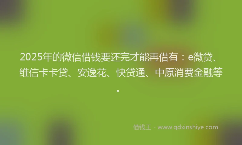 2025年的微信借钱要还完才能再借有：e微贷、维信卡卡贷、安逸花、快贷通、中原消费金融等。