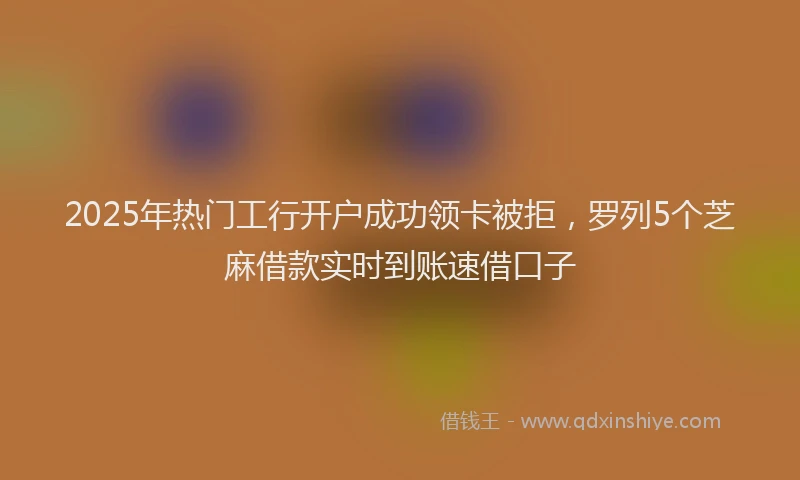 2025年热门工行开户成功领卡被拒，罗列5个芝麻借款实时到账速借口子