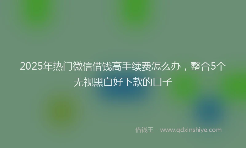 2025年热门微信借钱高手续费怎么办，整合5个无视黑白好下款的口子