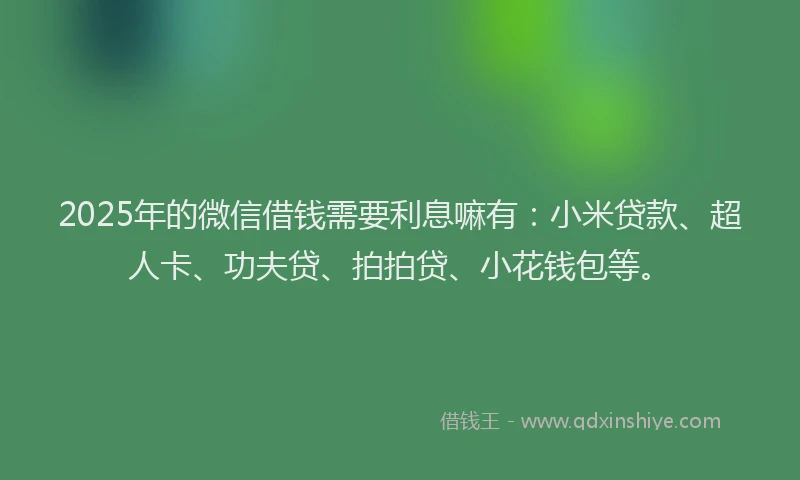 2025年的微信借钱需要利息嘛有：小米贷款、超人卡、功夫贷、拍拍贷、小花钱包等。