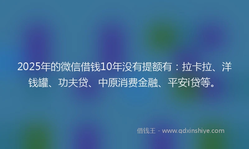 2025年的微信借钱10年没有提额有：拉卡拉、洋钱罐、功夫贷、中原消费金融、平安i贷等。