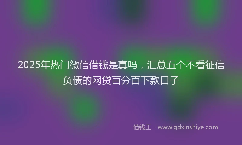 2025年热门微信借钱是真吗，汇总五个不看征信负债的网贷百分百下款口子