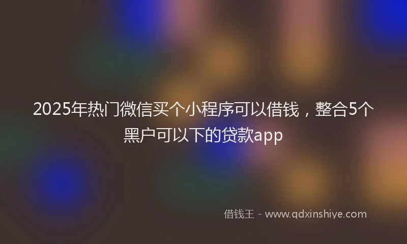 2025年热门微信买个小程序可以借钱，整合5个黑户可以下的贷款app