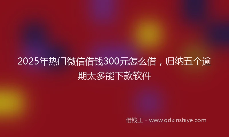 2025年热门微信借钱300元怎么借，归纳五个逾期太多能下款软件
