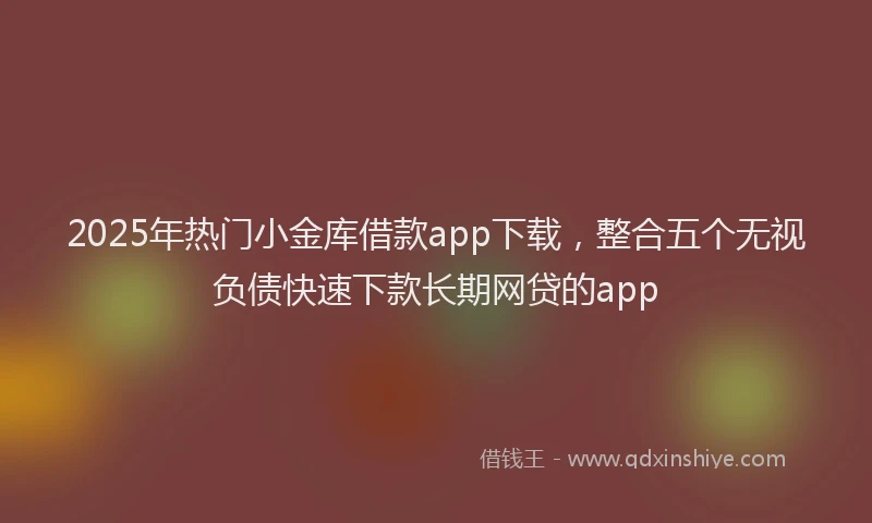 2025年热门小金库借款app下载，整合五个无视负债快速下款长期网贷的app