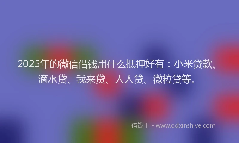 2025年的微信借钱用什么抵押好有：小米贷款、滴水贷、我来贷、人人贷、微粒贷等。