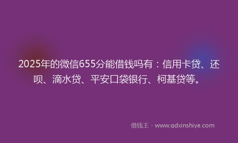 2025年的微信655分能借钱吗有：信用卡贷、还呗、滴水贷、平安口袋银行、柯基贷等。