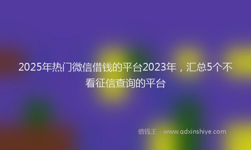 2025年热门微信借钱的平台2023年，汇总5个不看征信查询的平台