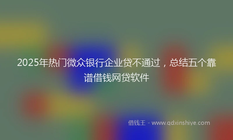 2025年热门微众银行企业贷不通过，总结五个靠谱借钱网贷软件