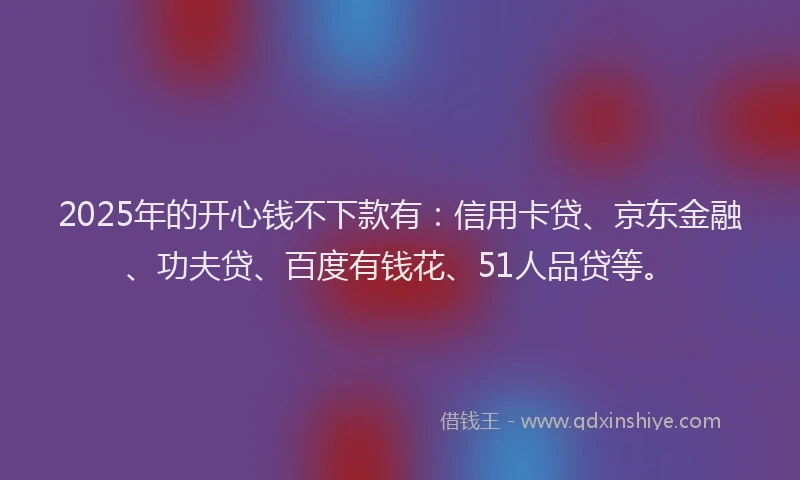 2025年的开心钱不下款有:信用卡贷、京东金融、功夫贷、百度有钱花、51人品贷等。