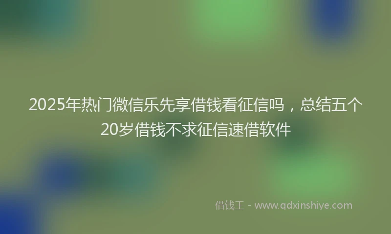 2025年热门微信乐先享借钱看征信吗，总结五个20岁借钱不求征信速借软件