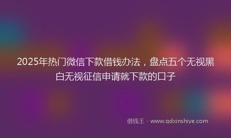 2025年热门微信下款借钱办法，盘点五个无视黑白无视征信申请就下款的口子