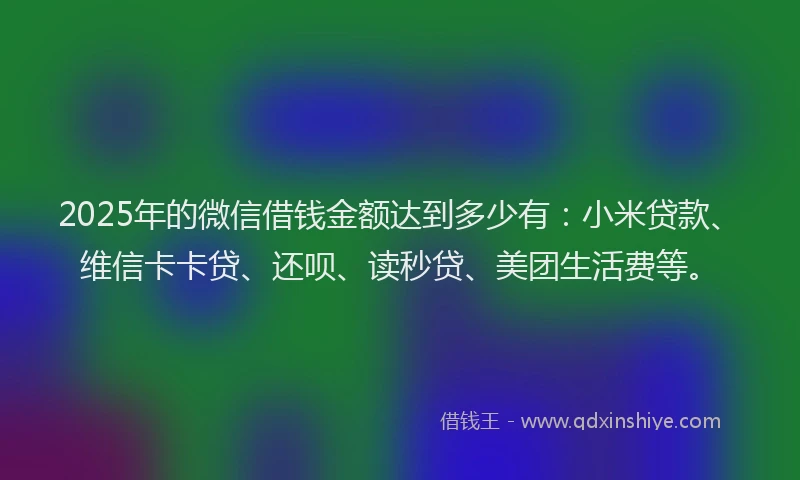 2025年的微信借钱金额达到多少有：小米贷款、维信卡卡贷、还呗、读秒贷、美团生活费等。