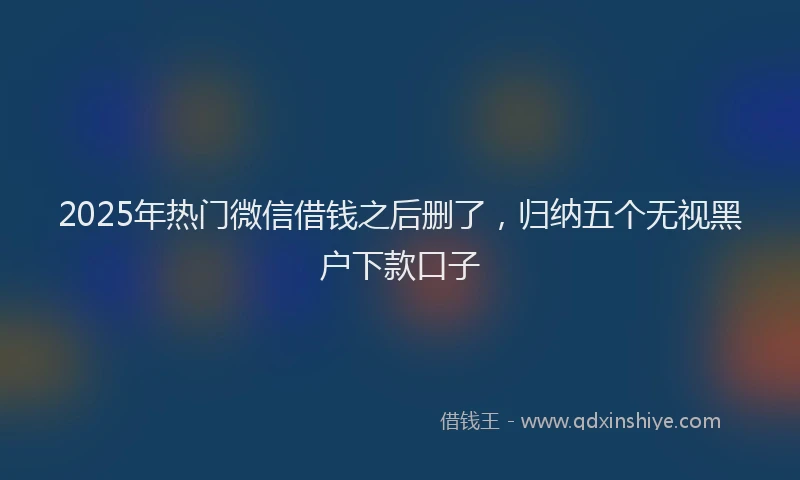 2025年热门微信借钱之后删了，归纳五个无视黑户下款口子