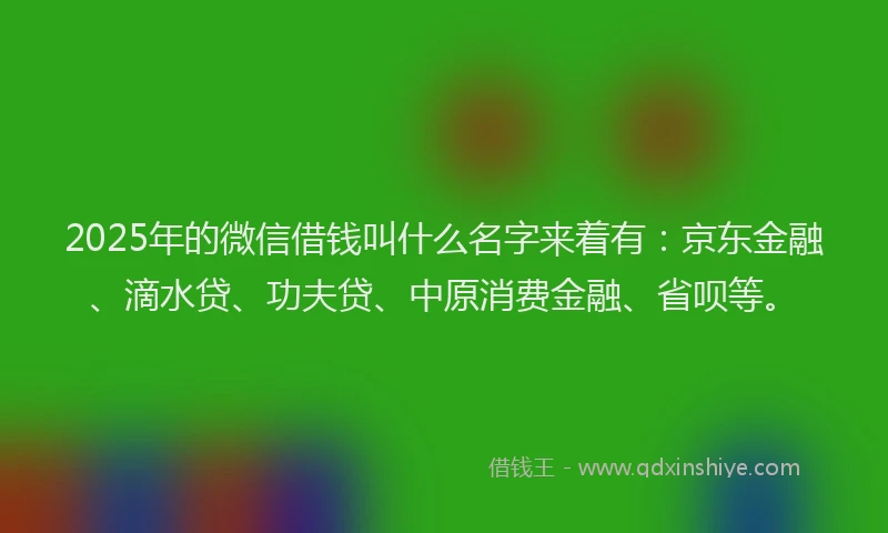 2025年的微信借钱叫什么名字来着有：京东金融、滴水贷、功夫贷、中原消费金融、省呗等。