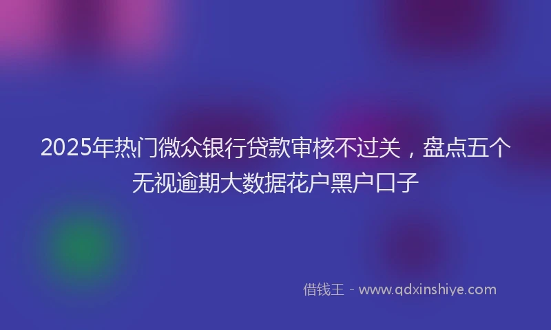 2025年热门微众银行贷款审核不过关，盘点五个无视逾期大数据花户黑户口子