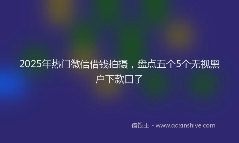 2025年热门微信借钱拍摄，盘点五个5个无视黑户下款口子