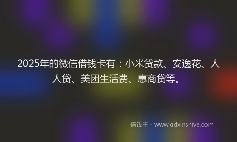 2025年的微信借钱卡有：小米贷款、安逸花、人人贷、美团生活费、惠商贷等。