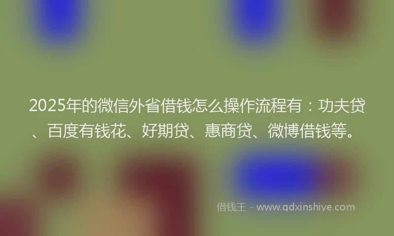2025年的微信外省借钱怎么操作流程有：功夫贷、百度有钱花、好期贷、惠商贷、微博借钱等。