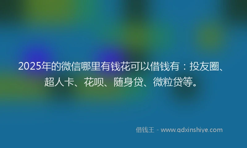 2025年的微信哪里有钱花可以借钱有：投友圈、超人卡、花呗、随身贷、微粒贷等。