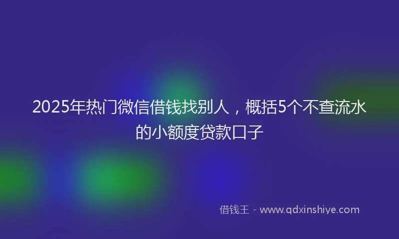 2025年热门微信借钱找别人，概括5个不查流水的小额度贷款口子