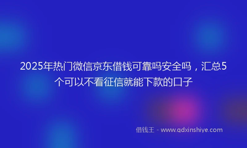 2025年热门微信京东借钱可靠吗安全吗，汇总5个可以不看征信就能下款的口子