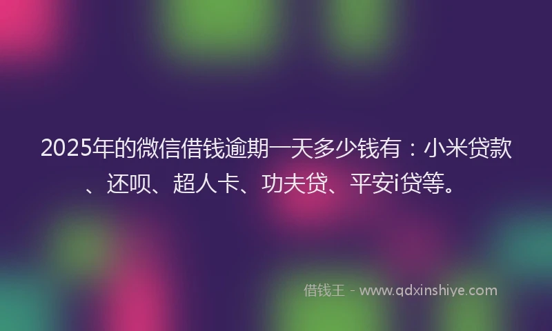 2025年的微信借钱逾期一天多少钱有：小米贷款、还呗、超人卡、功夫贷、平安i贷等。