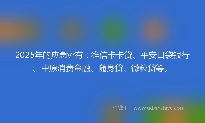 2025年的应急vr有：维信卡卡贷、平安口袋银行、中原消费金融、随身贷、微粒贷等。