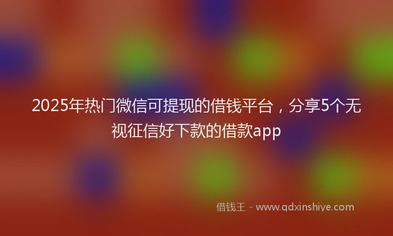 2025年热门微信可提现的借钱平台，分享5个无视征信好下款的借款app