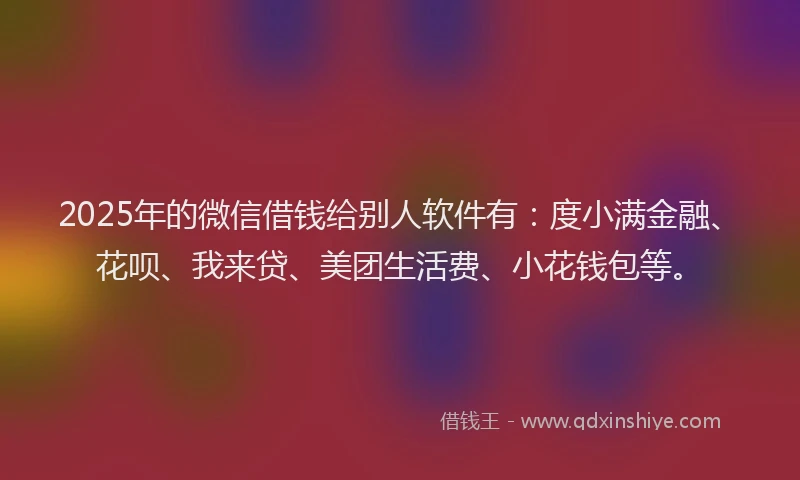 2025年的微信借钱给别人软件有：度小满金融、花呗、我来贷、美团生活费、小花钱包等。