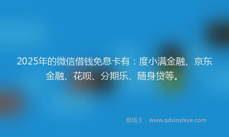 2025年的微信借钱免息卡有：度小满金融、京东金融、花呗、分期乐、随身贷等。