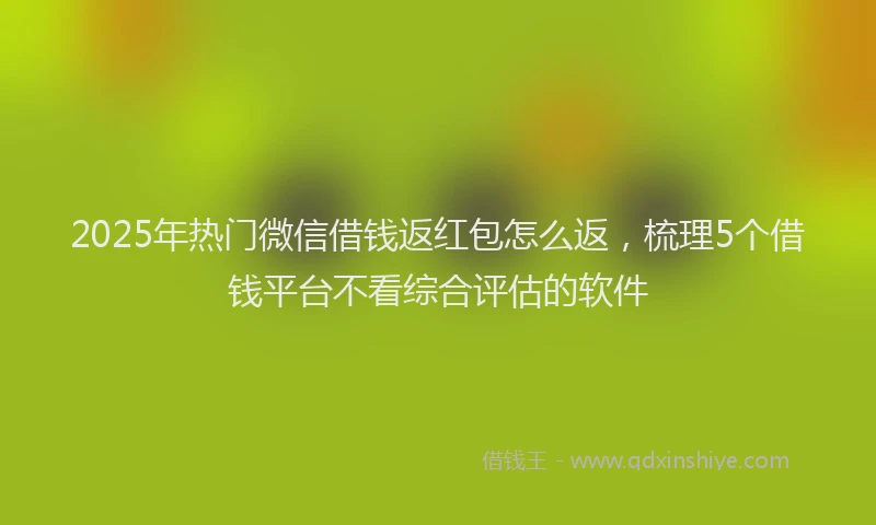 2025年热门微信借钱返红包怎么返，梳理5个借钱平台不看综合评估的软件
