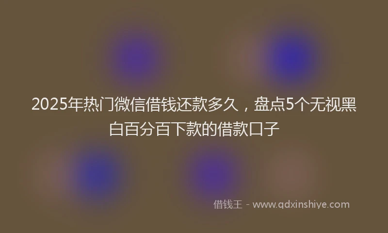 2025年热门微信借钱还款多久，盘点5个无视黑白百分百下款的借款口子